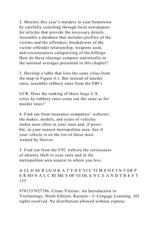 2. Monitor this year’s murders in your hometown
by carefully searching through local newspapers
for articles that provide the necessary details.
Assemble a database that includes profiles of the
victims and the offenders, breakdowns of the
victim–offender relationship, weapons used,
and circumstances categorizing of the killings.
How do these slayings compare statistically to
the national averages presented in this chapter?
3. Develop a table that lists the same cities from
the map in Figure 4.1. But instead of murder
rates, assemble robbery rates from the FBI’s
UCR. Does the ranking of these large U.S.
cities by robbery rates come out the same as for
murder rates?
4. Find out from insurance companies’ websites
the makes, models, and years of vehicles
stolen most often in your state and, if possi-
ble, in your nearest metropolitan area. See if
your vehicle is on the list of those most
wanted by thieves.
5. Find out from the FTC website the seriousness
of identity theft in your state and in the
metropolitan area nearest to where you live.
A CL O SE R LO O K A T T H E VI C TI M S O F I N T ER P
E R SO N A L C RI ME S OF VI OL E N C E A N D T H E F T
133
9781337027786, Crime Victims: An Introduction to
Victimology, Ninth Edition, Karmen - © Cengage Learning. All
rights reserved. No distribution allowed without express
 