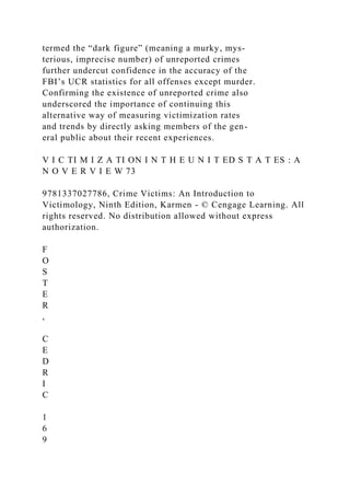 termed the “dark figure” (meaning a murky, mys-
terious, imprecise number) of unreported crimes
further undercut confidence in the accuracy of the
FBI’s UCR statistics for all offenses except murder.
Confirming the existence of unreported crime also
underscored the importance of continuing this
alternative way of measuring victimization rates
and trends by directly asking members of the gen-
eral public about their recent experiences.
V I C TI M I Z A TI ON I N T H E U N I T ED S T A T ES : A
N O V E R V I E W 73
9781337027786, Crime Victims: An Introduction to
Victimology, Ninth Edition, Karmen - © Cengage Learning. All
rights reserved. No distribution allowed without express
authorization.
F
O
S
T
E
R
,
C
E
D
R
I
C
1
6
9
 
