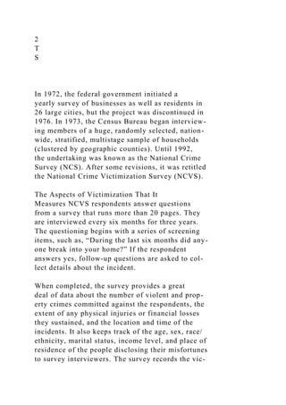 2
T
S
In 1972, the federal government initiated a
yearly survey of businesses as well as residents in
26 large cities, but the project was discontinued in
1976. In 1973, the Census Bureau began interview-
ing members of a huge, randomly selected, nation-
wide, stratified, multistage sample of households
(clustered by geographic counties). Until 1992,
the undertaking was known as the National Crime
Survey (NCS). After some revisions, it was retitled
the National Crime Victimization Survey (NCVS).
The Aspects of Victimization That It
Measures NCVS respondents answer questions
from a survey that runs more than 20 pages. They
are interviewed every six months for three years.
The questioning begins with a series of screening
items, such as, “During the last six months did any-
one break into your home?” If the respondent
answers yes, follow-up questions are asked to col-
lect details about the incident.
When completed, the survey provides a great
deal of data about the number of violent and prop-
erty crimes committed against the respondents, the
extent of any physical injuries or financial losses
they sustained, and the location and time of the
incidents. It also keeps track of the age, sex, race/
ethnicity, marital status, income level, and place of
residence of the people disclosing their misfortunes
to survey interviewers. The survey records the vic-
 