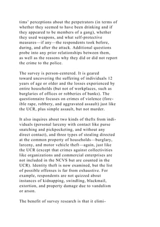 tims’ perceptions about the perpetrators (in terms of
whether they seemed to have been drinking and if
they appeared to be members of a gang), whether
they used weapons, and what self-protective
measures—if any—the respondents took before,
during, and after the attack. Additional questions
probe into any prior relationships between them,
as well as the reasons why they did or did not report
the crime to the police.
The survey is person-centered. It is geared
toward uncovering the suffering of individuals 12
years of age or older and the losses experienced by
entire households (but not of workplaces, such as
burglaries of offices or robberies of banks). The
questionnaire focuses on crimes of violence (forc-
ible rape, robbery, and aggravated assault) just like
the UCR, plus simple assault, but not murder.
It also inquires about two kinds of thefts from indi-
viduals (personal larceny with contact like purse
snatching and pickpocketing, and without any
direct contact), and three types of stealing directed
at the common property of households—burglary,
larceny, and motor vehicle theft—again, just like
the UCR (except that crimes against collectivities
like organizations and commercial enterprises are
not included in the NCVS but are counted in the
UCR). Identity theft is now examined, but the list
of possible offenses is far from exhaustive. For
example, respondents are not quizzed about
instances of kidnapping, swindling, blackmail,
extortion, and property damage due to vandalism
or arson.
The benefit of survey research is that it elimi-
 