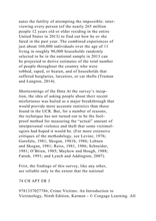 nates the futility of attempting the impossible: inter-
viewing every person (of the nearly 265 million
people 12 years old or older residing in the entire
United States in 2013) to find out how he or she
fared in the past year. The combined experiences of
just about 160,000 individuals over the age of 11
living in roughly 90,000 households randomly
selected to be in the national sample in 2013 can
be projected to derive estimates of the total number
of people throughout the country who were
robbed, raped, or beaten, and of households that
suffered burglaries, larcenies, or car thefts (Truman
and Langton, 2014).
Shortcomings of the Data At the survey’s incep-
tion, the idea of asking people about their recent
misfortunes was hailed as a major breakthrough that
would provide more accurate statistics than those
found in the UCR. But, for a number of reasons,
the technique has not turned out to be the fool-
proof method for measuring the “actual” amount of
interpersonal violence and theft that some victimol-
ogists had hoped it would be. (For more extensive
critiques of the methodology, see Levine, 1976;
Garofalo, 1981; Skogan, 1981b, 1986; Lehnen
and Skogan, 1981; Reiss, 1981, 1986; Schneider,
1981; O’Brien, 1985; Mayhew and Hough, 1988;
Fattah, 1991; and Lynch and Addington, 2007).
First, the findings of this survey, like any other,
are reliable only to the extent that the national
74 CH APT ER 3
9781337027786, Crime Victims: An Introduction to
Victimology, Ninth Edition, Karmen - © Cengage Learning. All
 