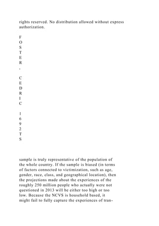 rights reserved. No distribution allowed without express
authorization.
F
O
S
T
E
R
,
C
E
D
R
I
C
1
6
9
2
T
S
sample is truly representative of the population of
the whole country. If the sample is biased (in terms
of factors connected to victimization, such as age,
gender, race, class, and geographical location), then
the projections made about the experiences of the
roughly 250 million people who actually were not
questioned in 2013 will be either too high or too
low. Because the NCVS is household based, it
might fail to fully capture the experiences of tran-
 