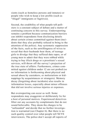 sients (such as homeless persons and inmates) or
people who wish to keep a low profile (such as
“illegal” immigrants or fugitives).
Second, the credibility of what people tell poll-
sters is a constant subject of debate and a matter of
continuing concern in this survey. Underreporting
remains a problem because communication barriers
can inhibit respondents from disclosing details
about certain crimes committed against them (inci-
dents that they also probably refused to bring to the
attention of the police). Any systematic suppression
of the facts, such as the unwillingness of wives to
reveal that their husbands beat them, of teenage
girls to divulge that they suffered date rapes, or of
young men to admit that they were robbed while
trying to buy illicit drugs or a prostitute’s sexual
services, will throw off the survey’s projection of
the true state of affairs. Furthermore, crimes com-
mitted against children under 12 are not probed (so
no information is forthcoming about physical and
sexual abuse by caretakers, or molestations or kid-
nappings by acquaintances or strangers). Memory
decay (forgetting about incidents) also results in
information losses, especially about minor offenses
that did not involve serious injuries or expenses.
But overreporting can occur as well. Some
respondents may exaggerate or deliberately lie for
a host of personal motives. Experienced detectives
filter out any accounts by complainants that do not
sound believable. They deem the charges to be
“unfounded” and decide that no further investiga-
tion is warranted (see Chapter 6). But there is no
such quality control over what people tell NCVS
interviewers. The police don’t accept all reports of
 