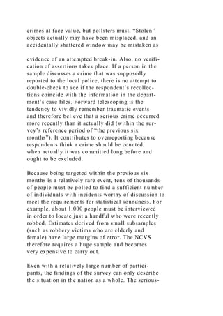 crimes at face value, but pollsters must. “Stolen”
objects actually may have been misplaced, and an
accidentally shattered window may be mistaken as
evidence of an attempted break-in. Also, no verifi-
cation of assertions takes place. If a person in the
sample discusses a crime that was supposedly
reported to the local police, there is no attempt to
double-check to see if the respondent’s recollec-
tions coincide with the information in the depart-
ment’s case files. Forward telescoping is the
tendency to vividly remember traumatic events
and therefore believe that a serious crime occurred
more recently than it actually did (within the sur-
vey’s reference period of “the previous six
months”). It contributes to overreporting because
respondents think a crime should be counted,
when actually it was committed long before and
ought to be excluded.
Because being targeted within the previous six
months is a relatively rare event, tens of thousands
of people must be polled to find a sufficient number
of individuals with incidents worthy of discussion to
meet the requirements for statistical soundness. For
example, about 1,000 people must be interviewed
in order to locate just a handful who were recently
robbed. Estimates derived from small subsamples
(such as robbery victims who are elderly and
female) have large margins of error. The NCVS
therefore requires a huge sample and becomes
very expensive to carry out.
Even with a relatively large number of partici-
pants, the findings of the survey can only describe
the situation in the nation as a whole. The serious-
 
