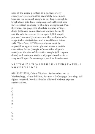 ness of the crime problem in a particular city,
county, or state cannot be accurately determined
because the national sample is not large enough to
break down into local subgroups of sufficient size
for statistical analysis (with a few exceptions). Fur-
thermore, the projected absolute number of inci-
dents (offenses committed and victims harmed)
and the relative rates (victims per 1,000 people
per year) are really estimates at the midpoint of a
range (what statisticians call a confidence inter-
val). Therefore, NCVS rates always must be
regarded as approximate, plus or minus a certain
correction factor (margin of error) that depends
mostly on the size of the entire sample (all respon-
dents) and becomes statistically questionable for a
very small specific subsample, such as low-income
V I C TI M I Z A TI ON I N T H E U N I T ED S T A T ES : A
N O V E R V I E W 75
9781337027786, Crime Victims: An Introduction to
Victimology, Ninth Edition, Karmen - © Cengage Learning. All
rights reserved. No distribution allowed without express
authorization.
F
O
S
T
E
R
,
C
E
D
 