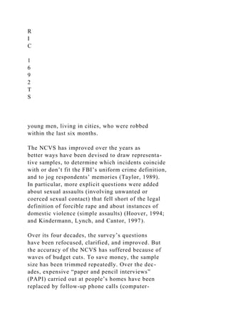 R
I
C
1
6
9
2
T
S
young men, living in cities, who were robbed
within the last six months.
The NCVS has improved over the years as
better ways have been devised to draw representa-
tive samples, to determine which incidents coincide
with or don’t fit the FBI’s uniform crime definition,
and to jog respondents’ memories (Taylor, 1989).
In particular, more explicit questions were added
about sexual assaults (involving unwanted or
coerced sexual contact) that fell short of the legal
definition of forcible rape and about instances of
domestic violence (simple assaults) (Hoover, 1994;
and Kindermann, Lynch, and Cantor, 1997).
Over its four decades, the survey’s questions
have been refocused, clarified, and improved. But
the accuracy of the NCVS has suffered because of
waves of budget cuts. To save money, the sample
size has been trimmed repeatedly. Over the dec-
ades, expensive “paper and pencil interviews”
(PAPI) carried out at people’s homes have been
replaced by follow-up phone calls (computer-
 