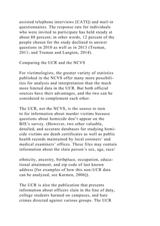assisted telephone interviews [CATI]) and mail-in
questionnaires. The response rate for individuals
who were invited to participate has held steady at
about 88 percent; in other words, 12 percent of the
people chosen for the study declined to answer
questions in 2010 as well as in 2013 (Truman,
2011; and Truman and Langton, 2014).
Comparing the UCR and the NCVS
For victimologists, the greater variety of statistics
published in the NCVS offer many more possibili-
ties for analysis and interpretation than the much
more limited data in the UCR. But both official
sources have their advantages, and the two can be
considered to complement each other.
The UCR, not the NCVS, is the source to turn
to for information about murder victims because
questions about homicide don’t appear on the
BJS’s survey. (However, two other valuable,
detailed, and accurate databases for studying homi-
cide victims are death certificates as well as public
health records maintained by local coroners’ and
medical examiners’ offices. These files may contain
information about the slain person’s sex, age, race/
ethnicity, ancestry, birthplace, occupation, educa-
tional attainment, and zip code of last known
address [for examples of how this non-UCR data
can be analyzed, see Karmen, 2006]).
The UCR is also the publication that presents
information about officers slain in the line of duty,
college students harmed on campuses, and hate
crimes directed against various groups. The UCR
 