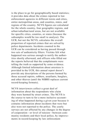 is the place to go for geographically based statistics;
it provides data about the crimes reported to law
enforcement agencies in different towns and cities,
entire metropolitan areas, and counties, states, and
regions of the country. NCVS figures are calculated
for the whole country, four geographic regions, and
urban/suburban/rural areas, but are not available
for specific cities, counties, or states (because the
subsamples would be too small to analyze). The
UCR, but not the NCVS, calculates the overall
proportion of reported crimes that are solved by
police departments. Incidents counted in the
UCR can be considered as having passed through
two sets of authenticity filters: Victims felt what
happened was serious enough to notify the author-
ities shortly afterward, and officers who filled out
the reports believed that the complainants were
telling the truth as supported by some evidence.
Although limited information about arrestees is
provided in the UCR, this annual report doesn’t
provide any descriptions of the persons harmed by
those accused rapists, robbers, assailants, burglars,
and other thieves (until the NIBRS replaces current
record-keeping formats).
NCVS interviewers collect a great deal of
information about the respondents who claim
they were harmed by street crimes. The NCVS is
the source to turn to for a more inclusive account-
ing of what happened during a given year because it
contains information about incidents that were but
also were not reported to the police. The yearly
surveys are not affected by any changes in the degree
of cooperation—or level of tension—between com-
munity residents and their local police, by improve-
ments in record-keeping by law enforcement
 