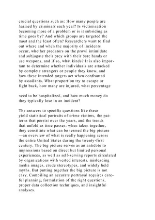 crucial questions such as: How many people are
harmed by criminals each year? Is victimization
becoming more of a problem or is it subsiding as
time goes by? And which groups are targeted the
most and the least often? Researchers want to find
out where and when the majority of incidents
occur, whether predators on the prowl intimidate
and subjugate their prey with their bare hands or
use weapons, and if so, what kinds? It is also impor-
tant to determine whether individuals are attacked
by complete strangers or people they know, and
how these intended targets act when confronted
by assailants. What proportion try to escape or
fight back, how many are injured, what percentage
need to be hospitalized, and how much money do
they typically lose in an incident?
The answers to specific questions like these
yield statistical portraits of crime victims, the pat-
terns that persist over the years, and the trends
that unfold as time passes; when taken together,
they constitute what can be termed the big picture
—an overview of what is really happening across
the entire United States during the twenty-first
century. The big picture serves as an antidote to
impressions based on direct but limited personal
experiences, as well as self-serving reports circulated
by organizations with vested interests, misleading
media images, crude stereotypes, and widely held
myths. But putting together the big picture is not
easy. Compiling an accurate portrayal requires care-
ful planning, formulation of the right questions,
proper data collection techniques, and insightful
analyses.
 