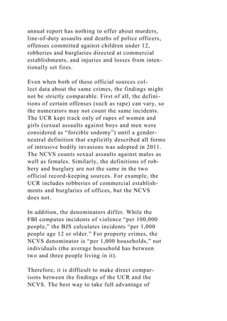 annual report has nothing to offer about murders,
line-of-duty assaults and deaths of police officers,
offenses committed against children under 12,
robberies and burglaries directed at commercial
establishments, and injuries and losses from inten-
tionally set fires.
Even when both of these official sources col-
lect data about the same crimes, the findings might
not be strictly comparable. First of all, the defini-
tions of certain offenses (such as rape) can vary, so
the numerators may not count the same incidents.
The UCR kept track only of rapes of women and
girls (sexual assaults against boys and men were
considered as “forcible sodomy”) until a gender-
neutral definition that explicitly described all forms
of intrusive bodily invasions was adopted in 2011.
The NCVS counts sexual assaults against males as
well as females. Similarly, the definitions of rob-
bery and burglary are not the same in the two
official record-keeping sources. For example, the
UCR includes robberies of commercial establish-
ments and burglaries of offices, but the NCVS
does not.
In addition, the denominators differ. While the
FBI computes incidents of violence “per 100,000
people,” the BJS calculates incidents “per 1,000
people age 12 or older.” For property crimes, the
NCVS denominator is “per 1,000 households,” not
individuals (the average household has between
two and three people living in it).
Therefore, it is difficult to make direct compar-
isons between the findings of the UCR and the
NCVS. The best way to take full advantage of
 