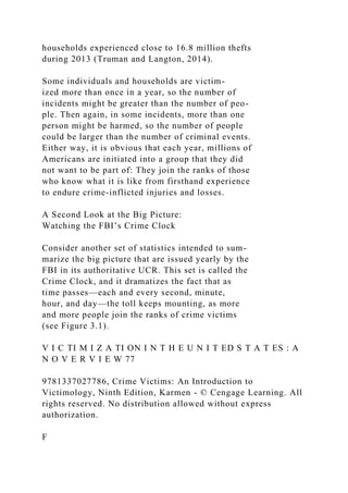 households experienced close to 16.8 million thefts
during 2013 (Truman and Langton, 2014).
Some individuals and households are victim-
ized more than once in a year, so the number of
incidents might be greater than the number of peo-
ple. Then again, in some incidents, more than one
person might be harmed, so the number of people
could be larger than the number of criminal events.
Either way, it is obvious that each year, millions of
Americans are initiated into a group that they did
not want to be part of: They join the ranks of those
who know what it is like from firsthand experience
to endure crime-inflicted injuries and losses.
A Second Look at the Big Picture:
Watching the FBI’s Crime Clock
Consider another set of statistics intended to sum-
marize the big picture that are issued yearly by the
FBI in its authoritative UCR. This set is called the
Crime Clock, and it dramatizes the fact that as
time passes—each and every second, minute,
hour, and day—the toll keeps mounting, as more
and more people join the ranks of crime victims
(see Figure 3.1).
V I C TI M I Z A TI ON I N T H E U N I T ED S T A T ES : A
N O V E R V I E W 77
9781337027786, Crime Victims: An Introduction to
Victimology, Ninth Edition, Karmen - © Cengage Learning. All
rights reserved. No distribution allowed without express
authorization.
F
 