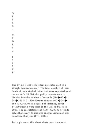 O
S
T
E
R
,
C
E
D
R
I
C
1
6
9
2
T
S
The Crime Clock’s statistics are calculated in a
straightforward manner. The total number of inci-
dents of each kind of crime that were reported to all
the nation’s 18,000 plus police departments is
divided into the number of seconds (60 � 60 �
24 � 365 ¼ 31,536,000) or minutes (60 � 24 �
365 ¼ 525,600) in a year. For instance, about
14,200 people were slain in the United States in
2013. The calculation (525,600/14,200 ¼ 37) indi-
cates that every 37 minutes another American was
murdered that year (FBI, 2014).
Just a glance at this chart alerts even the casual
 