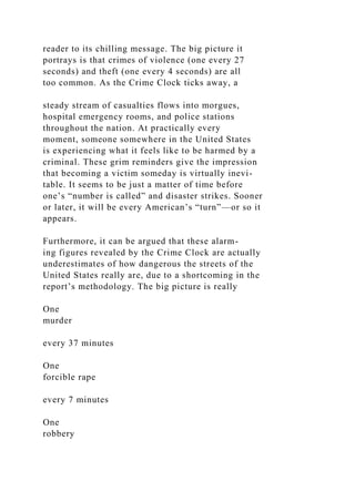 reader to its chilling message. The big picture it
portrays is that crimes of violence (one every 27
seconds) and theft (one every 4 seconds) are all
too common. As the Crime Clock ticks away, a
steady stream of casualties flows into morgues,
hospital emergency rooms, and police stations
throughout the nation. At practically every
moment, someone somewhere in the United States
is experiencing what it feels like to be harmed by a
criminal. These grim reminders give the impression
that becoming a victim someday is virtually inevi-
table. It seems to be just a matter of time before
one’s “number is called” and disaster strikes. Sooner
or later, it will be every American’s “turn”—or so it
appears.
Furthermore, it can be argued that these alarm-
ing figures revealed by the Crime Clock are actually
underestimates of how dangerous the streets of the
United States really are, due to a shortcoming in the
report’s methodology. The big picture is really
One
murder
every 37 minutes
One
forcible rape
every 7 minutes
One
robbery
 