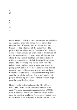I
C
1
6
9
2
T
S
much worse. The FBI’s calculations are based solely
upon crimes known to police forces across the
country. But, of course, not all illegal acts are
brought to the attention of the authorities. The
police find out about only a fraction of all the inci-
dents of violence and an even smaller proportion of
the thefts that occur because many victims do not
share their personal troubles with the uniformed
officers or detectives of their local police depart-
ments. The reporting rate varies from crime to
crime, place to place, year to year, and group to
group (see Chapter 6 for more details about victim
reporting rates). Hence, one way to look at these
Crime Clock statistics is to assume that they repre-
sent the tip of the iceberg: The actual number of
people harmed by offenders in these various ways
must be considerably higher.
However, the only disclaimer the FBI offers is
this: “The Crime Clock should be viewed with
care. The most aggregate representation of UCR
data, it conveys the annual reported crime experi-
ence by showing a relative frequency of occurrence
of the Part I index offenses. It should not be taken
 