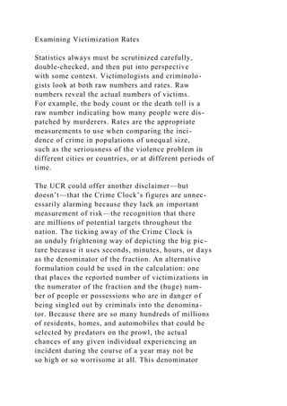 Examining Victimization Rates
Statistics always must be scrutinized carefully,
double-checked, and then put into perspective
with some context. Victimologists and criminolo-
gists look at both raw numbers and rates. Raw
numbers reveal the actual numbers of victims.
For example, the body count or the death toll is a
raw number indicating how many people were dis-
patched by murderers. Rates are the appropriate
measurements to use when comparing the inci-
dence of crime in populations of unequal size,
such as the seriousness of the violence problem in
different cities or countries, or at different periods of
time.
The UCR could offer another disclaimer—but
doesn’t—that the Crime Clock’s figures are unnec-
essarily alarming because they lack an important
measurement of risk—the recognition that there
are millions of potential targets throughout the
nation. The ticking away of the Crime Clock is
an unduly frightening way of depicting the big pic-
ture because it uses seconds, minutes, hours, or days
as the denominator of the fraction. An alternative
formulation could be used in the calculation: one
that places the reported number of victimizations in
the numerator of the fraction and the (huge) num-
ber of people or possessions who are in danger of
being singled out by criminals into the denomina-
tor. Because there are so many hundreds of millions
of residents, homes, and automobiles that could be
selected by predators on the prowl, the actual
chances of any given individual experiencing an
incident during the course of a year may not be
so high or so worrisome at all. This denominator
 