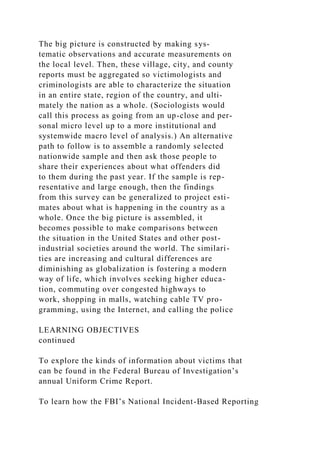The big picture is constructed by making sys-
tematic observations and accurate measurements on
the local level. Then, these village, city, and county
reports must be aggregated so victimologists and
criminologists are able to characterize the situation
in an entire state, region of the country, and ulti-
mately the nation as a whole. (Sociologists would
call this process as going from an up-close and per-
sonal micro level up to a more institutional and
systemwide macro level of analysis.) An alternative
path to follow is to assemble a randomly selected
nationwide sample and then ask those people to
share their experiences about what offenders did
to them during the past year. If the sample is rep-
resentative and large enough, then the findings
from this survey can be generalized to project esti-
mates about what is happening in the country as a
whole. Once the big picture is assembled, it
becomes possible to make comparisons between
the situation in the United States and other post-
industrial societies around the world. The similari-
ties are increasing and cultural differences are
diminishing as globalization is fostering a modern
way of life, which involves seeking higher educa-
tion, commuting over congested highways to
work, shopping in malls, watching cable TV pro-
gramming, using the Internet, and calling the police
LEARNING OBJECTIVES
continued
To explore the kinds of information about victims that
can be found in the Federal Bureau of Investigation’s
annual Uniform Crime Report.
To learn how the FBI’s National Incident-Based Reporting
 