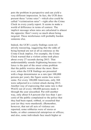 puts the problem in perspective and can yield a
very different impression. In fact, the UCR does
present these “crime rates”—which also could be
called “victimization rates”—right after the Crime
Clock in every yearly report. It seems to make a
world of difference in terms of context. The
implicit message when rates are calculated is almost
the opposite: Don’t worry so much about being
targeted. These misfortunes will probably burden
someone else.
Indeed, the UCR’s yearly findings seem rel-
atively reassuring, suggesting that the odds of
being harmed are not at all as ominous as the
Crime Clock implies. For example, the Crime
Clock warned that a violent crime took place
about every 27 seconds during 2013. That
understandably sounds frightening because vio-
lence is the part of the street crime problem
that the public worries about the most. How-
ever, when the UCR findings are presented
with a huge denominator as a rate (per 100,000
persons per year), the figure seems less worri-
some. For every 100,000 Americans, only 368
were subjected to a violent attack during 2013.
Another way of expressing that same rate is that
99,632 out of every 100,000 persons made it
through the year unscathed. Put still another
way, only about 0.4 percent (far less than 1 per-
cent) of the public complained to the police that
they had been raped, robbed, or assaulted that
year (or they were murdered). (Remember,
however, that not all acts of violence are
reported; some robberies were of stores or
banks, or other commercial enterprises or offices;
and also, some individuals face much higher or
 