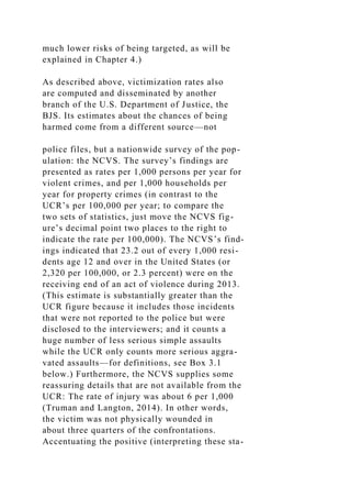 much lower risks of being targeted, as will be
explained in Chapter 4.)
As described above, victimization rates also
are computed and disseminated by another
branch of the U.S. Department of Justice, the
BJS. Its estimates about the chances of being
harmed come from a different source—not
police files, but a nationwide survey of the pop-
ulation: the NCVS. The survey’s findings are
presented as rates per 1,000 persons per year for
violent crimes, and per 1,000 households per
year for property crimes (in contrast to the
UCR’s per 100,000 per year; to compare the
two sets of statistics, just move the NCVS fig-
ure’s decimal point two places to the right to
indicate the rate per 100,000). The NCVS’s find-
ings indicated that 23.2 out of every 1,000 resi-
dents age 12 and over in the United States (or
2,320 per 100,000, or 2.3 percent) were on the
receiving end of an act of violence during 2013.
(This estimate is substantially greater than the
UCR figure because it includes those incidents
that were not reported to the police but were
disclosed to the interviewers; and it counts a
huge number of less serious simple assaults
while the UCR only counts more serious aggra-
vated assaults—for definitions, see Box 3.1
below.) Furthermore, the NCVS supplies some
reassuring details that are not available from the
UCR: The rate of injury was about 6 per 1,000
(Truman and Langton, 2014). In other words,
the victim was not physically wounded in
about three quarters of the confrontations.
Accentuating the positive (interpreting these sta-
 
