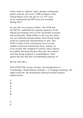 tistics with an “upbeat” spin), despite widespread
public concern, for every 1,000 residents of the
United States (over the age of 11), 977 were
never confronted and 994 were not wounded
during 2013.
In sum, the two sources of data—the UCR and
the NCVS—published by separate agencies in the
federal government strive to be reasonably accurate
and trustworthy. What differs is the way the statis-
tics are collected and presented. Each format lends
itself to a particular interpretation or spin. The
UCR’s Crime Clock calculations focus on the
number of persons harmed per hour, minute, or
even second. But stripped of context, these figures
are unduly alarming because they give the impres-
sion that being targeted is commonplace. They
ignore the fact that the overwhelming majority of
80 CH APT ER 3
9781337027786, Crime Victims: An Introduction to
Victimology, Ninth Edition, Karmen - © Cengage Learning. All
rights reserved. No distribution allowed without express
authorization.
F
O
S
T
E
R
,
C
E
 