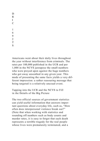 D
R
I
C
1
6
9
2
T
S
Americans went about their daily lives throughout
the year without interference from criminals. The
rates per 100,000 published in the UCR and per
1,000 in the NCVS juxtapose the small numbers
who were preyed upon against the huge numbers
who got away unscathed in any given year. This
mode of presenting the same facts yields a very dif-
ferent impression: a rather reassuring message that
being targeted is a relatively unusual event.
Tapping into the UCR and the NCVS to Fill
in the Details of the Big Picture
The two official sources of government statistics
can yield useful information that answers impor-
tant questions about everyday life, such as, “How
often does interpersonal violence break out?”
(Note that when working with statistics and
rounding off numbers such as body counts and
murder rates, it is easy to forget that each death
represents a terrible tragedy for the real people
whose lives were prematurely terminated, and a
 