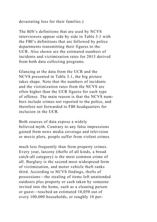 devastating loss for their families.)
The BJS’s definitions that are used by NCVS
interviewers appear side by side in Table 3.1 with
the FBI’s definitions that are followed by police
departments transmitting their figures to the
UCR. Also shown are the estimated numbers of
incidents and victimization rates for 2013 derived
from both data collecting programs.
Glancing at the data from the UCR and the
NCVS presented in Table 3.1, the big picture
takes shape. Note that the numbers of incidents
and the victimization rates from the NCVS are
often higher than the UCR figures for each type
of offense. The main reason is that the NCVS num-
bers include crimes not reported to the police, and
therefore not forwarded to FBI headquarters for
inclusion in the UCR.
Both sources of data expose a widely
believed myth. Contrary to any false impressions
gained from news media coverage and television
or movie plots, people suffer from violent crimes
much less frequently than from property crimes.
Every year, larceny (thefts of all kinds, a broad
catch-all category) is the most common crime of
all. Burglary is the second most widespread form
of victimization, and motor vehicle theft ranks
third. According to NCVS findings, thefts of
possessions—the stealing of items left unattended
outdoors plus property or cash taken by someone
invited into the home, such as a cleaning person
or guest—touched an estimated 10,050 out of
every 100,000 households, or roughly 10 per-
 