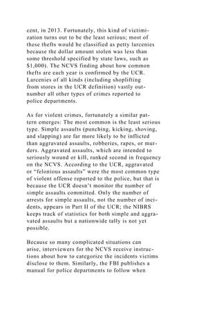 cent, in 2013. Fortunately, this kind of victimi-
zation turns out to be the least serious; most of
these thefts would be classified as petty larcenies
because the dollar amount stolen was less than
some threshold specified by state laws, such as
$1,000). The NCVS finding about how common
thefts are each year is confirmed by the UCR.
Larcenies of all kinds (including shoplifting
from stores in the UCR definition) vastly out-
number all other types of crimes reported to
police departments.
As for violent crimes, fortunately a similar pat-
tern emerges: The most common is the least serious
type. Simple assaults (punching, kicking, shoving,
and slapping) are far more likely to be inflicted
than aggravated assaults, robberies, rapes, or mur-
ders. Aggravated assaults, which are intended to
seriously wound or kill, ranked second in frequency
on the NCVS. According to the UCR, aggravated
or “felonious assaults” were the most common type
of violent offense reported to the police, but that is
because the UCR doesn’t monitor the number of
simple assaults committed. Only the number of
arrests for simple assaults, not the number of inci-
dents, appears in Part II of the UCR; the NIBRS
keeps track of statistics for both simple and aggra-
vated assaults but a nationwide tally is not yet
possible.
Because so many complicated situations can
arise, interviewers for the NCVS receive instruc-
tions about how to categorize the incidents victims
disclose to them. Similarly, the FBI publishes a
manual for police departments to follow when
 