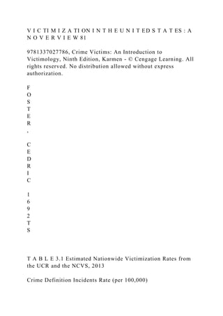 V I C TI M I Z A TI ON I N T H E U N I T ED S T A T ES : A
N O V E R V I E W 81
9781337027786, Crime Victims: An Introduction to
Victimology, Ninth Edition, Karmen - © Cengage Learning. All
rights reserved. No distribution allowed without express
authorization.
F
O
S
T
E
R
,
C
E
D
R
I
C
1
6
9
2
T
S
T A B L E 3.1 Estimated Nationwide Victimization Rates from
the UCR and the NCVS, 2013
Crime Definition Incidents Rate (per 100,000)
 