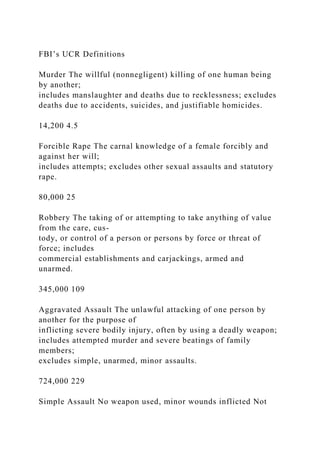 FBI’s UCR Definitions
Murder The willful (nonnegligent) killing of one human being
by another;
includes manslaughter and deaths due to recklessness; excludes
deaths due to accidents, suicides, and justifiable homicides.
14,200 4.5
Forcible Rape The carnal knowledge of a female forcibly and
against her will;
includes attempts; excludes other sexual assaults and statutory
rape.
80,000 25
Robbery The taking of or attempting to take anything of value
from the care, cus-
tody, or control of a person or persons by force or threat of
force; includes
commercial establishments and carjackings, armed and
unarmed.
345,000 109
Aggravated Assault The unlawful attacking of one person by
another for the purpose of
inflicting severe bodily injury, often by using a deadly weapon;
includes attempted murder and severe beatings of family
members;
excludes simple, unarmed, minor assaults.
724,000 229
Simple Assault No weapon used, minor wounds inflicted Not
 