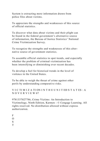 System is extracting more information drawn from
police files about victims.
To appreciate the strengths and weaknesses of this source
of official statistics.
To discover what data about victims and their plight can
be found in the federal government’s alternative source
of information, the Bureau of Justice Statistics’ National
Crime Victimization Survey.
To recognize the strengths and weaknesses of this alter-
native source of government statistics.
To assemble official statistics to spot trends, and especially
whether the problem of criminal victimization has
been intensifying or diminishing over recent decades.
To develop a feel for historical trends in the level of
violence in the United States.
To be able to weigh the threat of crime against other
perils by understanding comparative risks.
V I C TI M I Z A TI ON I N T H E U N I T ED S T A T ES : A
N O V E R V I E W 67
9781337027786, Crime Victims: An Introduction to
Victimology, Ninth Edition, Karmen - © Cengage Learning. All
rights reserved. No distribution allowed without express
authorization.
F
O
S
T
 