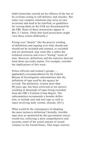 fiable homicides carried out by officers of the law or
by civilians acting in self-defense; and suicides. But
some very complex situations may arise on rare
occasions and need to be clarified, so guidelines
for scoring them on the UCR are disseminated by
the FBI. Some of these instructions appear in
Box 3.1 below. (Note that local prosecutors might
view these crimes differently.)
Poring over “details” like the precise wording
of definitions and arguing over what should and
should not be included and counted, or excluded
and not monitored, may seem like a rather dry
technical exercise and even a “boring” waste of
time. However, definitions and the statistics derived
from them can really matter. For example, consider
the implications of this issue:
Police officials and women’s groups …
applauded a recommendation by the Federal
Bureau of Investigation subcommittee that the
definition of rape used by the agency be
revised. The definition, written more than
80 years ago, has been criticized as too narrow,
resulting in thousands of rapes being excluded
from the FBI’s Uniform Crime Report. The
subcommittee recommends a broader defini-
tion, to include anal and oral rape as well as
rapes involving male victims. (Goode, 2011).
What would be the consequence of adopting
the more inclusive definition? Initially, forcible
rape rates as monitored by this government source
would rise, reflecting a more comprehensive and
accurate count of the actual amount of sexual
violence in the United States. That larger statistic
 