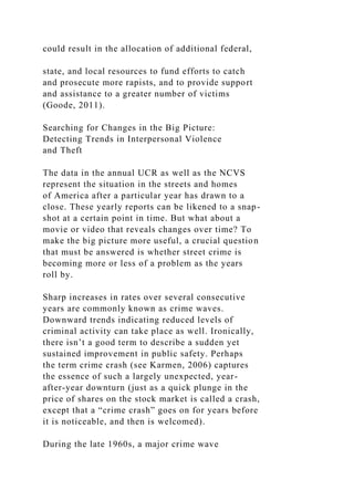 could result in the allocation of additional federal,
state, and local resources to fund efforts to catch
and prosecute more rapists, and to provide support
and assistance to a greater number of victims
(Goode, 2011).
Searching for Changes in the Big Picture:
Detecting Trends in Interpersonal Violence
and Theft
The data in the annual UCR as well as the NCVS
represent the situation in the streets and homes
of America after a particular year has drawn to a
close. These yearly reports can be likened to a snap-
shot at a certain point in time. But what about a
movie or video that reveals changes over time? To
make the big picture more useful, a crucial question
that must be answered is whether street crime is
becoming more or less of a problem as the years
roll by.
Sharp increases in rates over several consecutive
years are commonly known as crime waves.
Downward trends indicating reduced levels of
criminal activity can take place as well. Ironically,
there isn’t a good term to describe a sudden yet
sustained improvement in public safety. Perhaps
the term crime crash (see Karmen, 2006) captures
the essence of such a largely unexpected, year-
after-year downturn (just as a quick plunge in the
price of shares on the stock market is called a crash,
except that a “crime crash” goes on for years before
it is noticeable, and then is welcomed).
During the late 1960s, a major crime wave
 