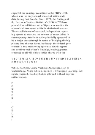 engulfed the country, according to the FBI’s UCR,
which was the only annual source of nationwide
data during that decade. Since 1973, the findings of
the Bureau of Justice Statistics’ (BJS) NCVS have
provided an additional set of figures to monitor the
upward and downward drifts in victimization rates.
The establishment of a second, independent report-
ing system to measure the amount of street crime in
contemporary American society initially appeared to
be a major breakthrough in terms of bringing the big
picture into sharper focus. In theory, the federal gov-
ernment’s two monitoring systems should support
and confirm each other’s findings, lending greater
credence to all official statistics shared with the
V I C TI M I Z A TI ON I N T H E U N I T ED S T A T ES : A
N O V E R V I E W 83
9781337027786, Crime Victims: An Introduction to
Victimology, Ninth Edition, Karmen - © Cengage Learning. All
rights reserved. No distribution allowed without express
authorization.
F
O
S
T
E
R
,
C
E
D
R
I
 