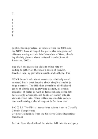 C
1
6
9
2
T
S
public. But in practice, estimates from the UCR and
the NCVS have diverged for particular categories of
offenses during certain brief stretches of time, cloud-
ing the big picture about national trends (Rand &
Rennison, 2002).
The UCR measures the violent crime rate by
adding together all the known cases of murder,
forcible rape, aggravated assault, and robbery. The
NCVS doesn’t ask about murder (a relatively small
number) but it does inquire about simple assaults (a
huge number). The BJS then combines all disclosed
cases of simple and aggravated assault, all sexual
assaults (of males as well as females), and some rob-
beries (only of people, not banks or stores) into its
violent crime rate. Other differences in data collec-
tion methodology plus divergent definitions that
B O X 3.1 The FBI’s Instructions About How to Classify
Certain Complicated
Crimes: Guidelines from the Uniform Crime Reporting
Handbook
Part A. Does the death of the victim fall into the category
 