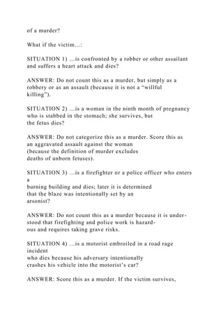 of a murder?
What if the victim…:
SITUATION 1) …is confronted by a robber or other assailant
and suffers a heart attack and dies?
ANSWER: Do not count this as a murder, but simply as a
robbery or as an assault (because it is not a “willful
killing”).
SITUATION 2) …is a woman in the ninth month of pregnancy
who is stabbed in the stomach; she survives, but
the fetus dies?
ANSWER: Do not categorize this as a murder. Score this as
an aggravated assault against the woman
(because the definition of murder excludes
deaths of unborn fetuses).
SITUATION 3) …is a firefighter or a police officer who enters
a
burning building and dies; later it is determined
that the blaze was intentionally set by an
arsonist?
ANSWER: Do not count this as a murder because it is under-
stood that firefighting and police work is hazard-
ous and requires taking grave risks.
SITUATION 4) …is a motorist embroiled in a road rage
incident
who dies because his adversary intentionally
crashes his vehicle into the motorist’s car?
ANSWER: Score this as a murder. If the victim survives,
 