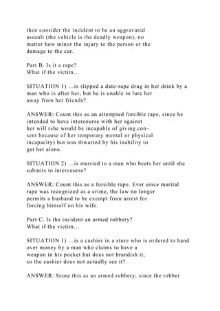 then consider the incident to be an aggravated
assault (the vehicle is the deadly weapon), no
matter how minor the injury to the person or the
damage to the car.
Part B. Is it a rape?
What if the victim…
SITUATION 1) …is slipped a date-rape drug in her drink by a
man who is after her, but he is unable to lure her
away from her friends?
ANSWER: Count this as an attempted forcible rape, since he
intended to have intercourse with her against
her will (she would be incapable of giving con-
sent because of her temporary mental or physical
incapacity) but was thwarted by his inability to
get her alone.
SITUATION 2) …is married to a man who beats her until she
submits to intercourse?
ANSWER: Count this as a forcible rape. Ever since marital
rape was recognized as a crime, the law no longer
permits a husband to be exempt from arrest for
forcing himself on his wife.
Part C. Is the incident an armed robbery?
What if the victim…
SITUATION 1) …is a cashier in a store who is ordered to hand
over money by a man who claims to have a
weapon in his pocket but does not brandish it,
so the cashier does not actually see it?
ANSWER: Score this as an armed robbery, since the robber
 