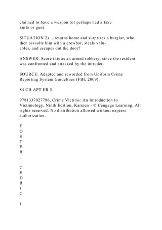 claimed to have a weapon (or perhaps had a fake
knife or gun).
SITUATION 2) …returns home and surprises a burglar, who
then assaults him with a crowbar, steals valu-
ables, and escapes out the door?
ANSWER: Score this as an armed robbery, since the resident
was confronted and attacked by the intruder.
SOURCE: Adapted and reworded from Uniform Crime
Reporting System Guidelines (FBI, 2009).
84 CH APT ER 3
9781337027786, Crime Victims: An Introduction to
Victimology, Ninth Edition, Karmen - © Cengage Learning. All
rights reserved. No distribution allowed without express
authorization.
F
O
S
T
E
R
,
C
E
D
R
I
C
1
 