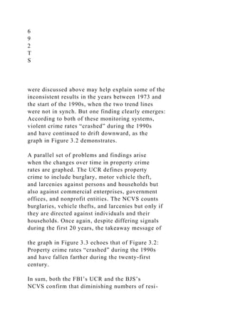 6
9
2
T
S
were discussed above may help explain some of the
inconsistent results in the years between 1973 and
the start of the 1990s, when the two trend lines
were not in synch. But one finding clearly emerges:
According to both of these monitoring systems,
violent crime rates “crashed” during the 1990s
and have continued to drift downward, as the
graph in Figure 3.2 demonstrates.
A parallel set of problems and findings arise
when the changes over time in property crime
rates are graphed. The UCR defines property
crime to include burglary, motor vehicle theft,
and larcenies against persons and households but
also against commercial enterprises, government
offices, and nonprofit entities. The NCVS counts
burglaries, vehicle thefts, and larcenies but only if
they are directed against individuals and their
households. Once again, despite differing signals
during the first 20 years, the takeaway message of
the graph in Figure 3.3 echoes that of Figure 3.2:
Property crime rates “crashed” during the 1990s
and have fallen farther during the twenty-first
century.
In sum, both the FBI’s UCR and the BJS’s
NCVS confirm that diminishing numbers of resi-
 