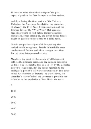Historians write about the carnage of the past,
especially when the first European settlers arrived,
and then during the time period of the Thirteen
Colonies, the American Revolution, the centuries
of slavery, the Civil War, Reconstruction, and the
frontier days of the “Wild West.” But accurate
records are hard to find before industrialization
took place, cities sprang up, and urban police forces
began to guard local residents on a daily basis.
Graphs are particularly useful for spotting his-
torical trends at a glance. Trends in homicide rates
can be traced further back than changes over time
for the other interpersonal crimes.
Murder is the most terrible crime of all because it
inflicts the ultimate harm, and the damage cannot be
undone. The irreparable loss is also felt by the departed
person’s loved ones. But the social reaction to the
taking of a person’s life varies dramatically. It is deter-
mined by a number of factors: the state’s laws, the
offender’s state of mind, the deceased’s possible con-
tribution to the escalation of hostilities, the social
0
1000
2000
3000
4000
5000
 