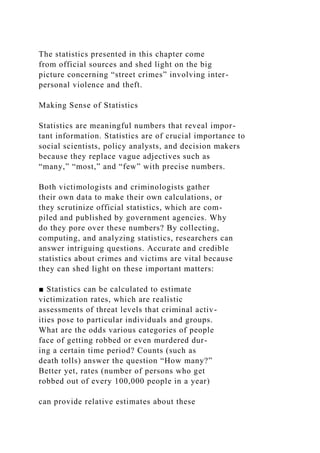 The statistics presented in this chapter come
from official sources and shed light on the big
picture concerning “street crimes” involving inter-
personal violence and theft.
Making Sense of Statistics
Statistics are meaningful numbers that reveal impor-
tant information. Statistics are of crucial importance to
social scientists, policy analysts, and decision makers
because they replace vague adjectives such as
“many,” “most,” and “few” with precise numbers.
Both victimologists and criminologists gather
their own data to make their own calculations, or
they scrutinize official statistics, which are com-
piled and published by government agencies. Why
do they pore over these numbers? By collecting,
computing, and analyzing statistics, researchers can
answer intriguing questions. Accurate and credible
statistics about crimes and victims are vital because
they can shed light on these important matters:
■ Statistics can be calculated to estimate
victimization rates, which are realistic
assessments of threat levels that criminal activ-
ities pose to particular individuals and groups.
What are the odds various categories of people
face of getting robbed or even murdered dur-
ing a certain time period? Counts (such as
death tolls) answer the question “How many?”
Better yet, rates (number of persons who get
robbed out of every 100,000 people in a year)
can provide relative estimates about these
 