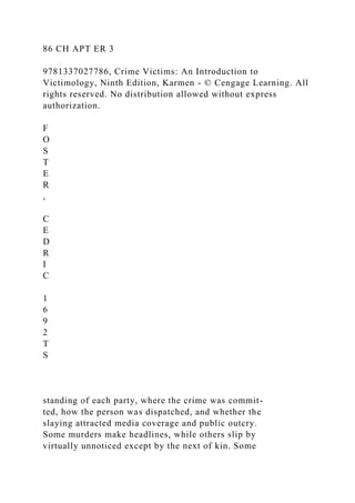 86 CH APT ER 3
9781337027786, Crime Victims: An Introduction to
Victimology, Ninth Edition, Karmen - © Cengage Learning. All
rights reserved. No distribution allowed without express
authorization.
F
O
S
T
E
R
,
C
E
D
R
I
C
1
6
9
2
T
S
standing of each party, where the crime was commit-
ted, how the person was dispatched, and whether the
slaying attracted media coverage and public outcry.
Some murders make headlines, while others slip by
virtually unnoticed except by the next of kin. Some
 
