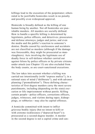 killings lead to the execution of the perpetrator; others
ruled to be justifiable homicides result in no penalty
and possibly even widespread approval.
Homicide is broadly defined as the killing of one
human being by another. Not all homicides are pun-
ishable murders. All murders are socially defined:
How to handle a specific killing is determined by
legislators, police officers, and detectives; prosecutors
and defense attorneys; judges and juries; and even
the media and the public’s reaction to someone’s
demise. Deaths caused by carelessness and accidents
are not classified as murders (although if the damage
was foreseeable, they might be prosecuted as man-
slaughters). Acts involving the legitimate use of
deadly force in self-defense whether carried out
against felons by police officers or by private citizens
under attack (see Chapter 13) are also excluded from
the body counts, as are court-sanctioned executions.
The law takes into account whether a killing was
carried out intentionally (with “express malice”), in a
rational state of mind (“deliberate”), and with advance
planning (“premeditation”). These defining charac-
teristics of first-degree murders carry the most severe
punishments, including (depending on the state) exe-
cution or life imprisonment without parole. Killing
certain people—police officers, corrections officers,
judges, witnesses, and victims during rapes, kidnap-
pings, or robberies—may also be capital offenses.
A homicide committed with intent to inflict
grievous bodily injury (but no intent to kill) or
with extreme recklessness (“depraved heart”) is
prosecuted as a second-degree murder. A murder
in the second degree is not a capital crime and can-
 