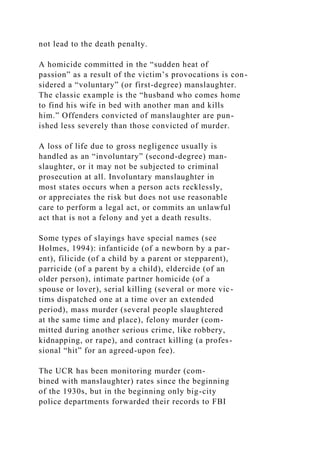 not lead to the death penalty.
A homicide committed in the “sudden heat of
passion” as a result of the victim’s provocations is con-
sidered a “voluntary” (or first-degree) manslaughter.
The classic example is the “husband who comes home
to find his wife in bed with another man and kills
him.” Offenders convicted of manslaughter are pun-
ished less severely than those convicted of murder.
A loss of life due to gross negligence usually is
handled as an “involuntary” (second-degree) man-
slaughter, or it may not be subjected to criminal
prosecution at all. Involuntary manslaughter in
most states occurs when a person acts recklessly,
or appreciates the risk but does not use reasonable
care to perform a legal act, or commits an unlawful
act that is not a felony and yet a death results.
Some types of slayings have special names (see
Holmes, 1994): infanticide (of a newborn by a par-
ent), filicide (of a child by a parent or stepparent),
parricide (of a parent by a child), eldercide (of an
older person), intimate partner homicide (of a
spouse or lover), serial killing (several or more vic-
tims dispatched one at a time over an extended
period), mass murder (several people slaughtered
at the same time and place), felony murder (com-
mitted during another serious crime, like robbery,
kidnapping, or rape), and contract killing (a profes-
sional “hit” for an agreed-upon fee).
The UCR has been monitoring murder (com-
bined with manslaughter) rates since the beginning
of the 1930s, but in the beginning only big-city
police departments forwarded their records to FBI
 