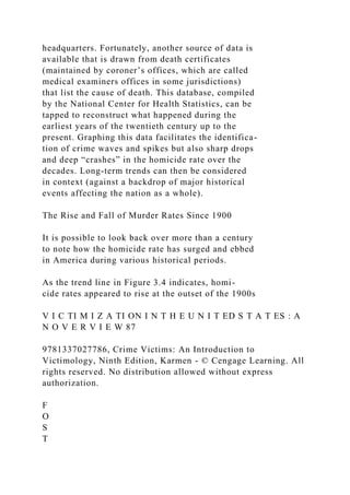 headquarters. Fortunately, another source of data is
available that is drawn from death certificates
(maintained by coroner’s offices, which are called
medical examiners offices in some jurisdictions)
that list the cause of death. This database, compiled
by the National Center for Health Statistics, can be
tapped to reconstruct what happened during the
earliest years of the twentieth century up to the
present. Graphing this data facilitates the identifica-
tion of crime waves and spikes but also sharp drops
and deep “crashes” in the homicide rate over the
decades. Long-term trends can then be considered
in context (against a backdrop of major historical
events affecting the nation as a whole).
The Rise and Fall of Murder Rates Since 1900
It is possible to look back over more than a century
to note how the homicide rate has surged and ebbed
in America during various historical periods.
As the trend line in Figure 3.4 indicates, homi-
cide rates appeared to rise at the outset of the 1900s
V I C TI M I Z A TI ON I N T H E U N I T ED S T A T ES : A
N O V E R V I E W 87
9781337027786, Crime Victims: An Introduction to
Victimology, Ninth Edition, Karmen - © Cengage Learning. All
rights reserved. No distribution allowed without express
authorization.
F
O
S
T
 