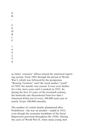E
R
,
C
E
D
R
I
C
1
6
9
2
T
S
as states’ coroners’ offices joined the statistical report-
ing system. From 1903 through the period of World
War I, which was followed by the prosperous
“Roaring Twenties” until the stock market “crash”
of 1929, the murder rate soared. It rose even further
for a few more years until it peaked in 1933. So
during the first 33 years of the twentieth century,
the homicide rate skyrocketed from less than 1
American killed out of every 100,000 each year to
nearly 10 per 100,000 annually.
The number of violent deaths plummeted after
Prohibition—the war on alcohol—ended in 1933,
even though the economic hardships of the Great
Depression persisted throughout the 1930s. During
the years of World War II, when many young men
 