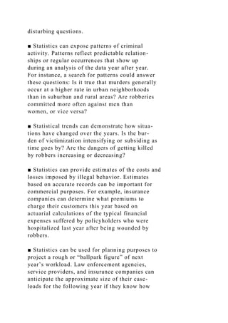 disturbing questions.
■ Statistics can expose patterns of criminal
activity. Patterns reflect predictable relation-
ships or regular occurrences that show up
during an analysis of the data year after year.
For instance, a search for patterns could answer
these questions: Is it true that murders generally
occur at a higher rate in urban neighborhoods
than in suburban and rural areas? Are robberies
committed more often against men than
women, or vice versa?
■ Statistical trends can demonstrate how situa-
tions have changed over the years. Is the bur-
den of victimization intensifying or subsiding as
time goes by? Are the dangers of getting killed
by robbers increasing or decreasing?
■ Statistics can provide estimates of the costs and
losses imposed by illegal behavior. Estimates
based on accurate records can be important for
commercial purposes. For example, insurance
companies can determine what premiums to
charge their customers this year based on
actuarial calculations of the typical financial
expenses suffered by policyholders who were
hospitalized last year after being wounded by
robbers.
■ Statistics can be used for planning purposes to
project a rough or “ballpark figure” of next
year’s workload. Law enforcement agencies,
service providers, and insurance companies can
anticipate the approximate size of their case-
loads for the following year if they know how
 