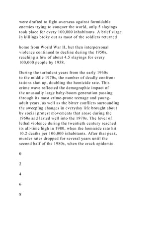 were drafted to fight overseas against formidable
enemies trying to conquer the world, only 5 slayings
took place for every 100,000 inhabitants. A brief surge
in killings broke out as most of the soldiers returned
home from World War II, but then interpersonal
violence continued to decline during the 1950s,
reaching a low of about 4.5 slayings for every
100,000 people by 1958.
During the turbulent years from the early 1960s
to the middle 1970s, the number of deadly confron-
tations shot up, doubling the homicide rate. This
crime wave reflected the demographic impact of
the unusually large baby-boom generation passing
through its most crime-prone teenage and young-
adult years, as well as the bitter conflicts surrounding
the sweeping changes in everyday life brought about
by social protest movements that arose during the
1960s and lasted well into the 1970s. The level of
lethal violence during the twentieth century reached
its all-time high in 1980, when the homicide rate hit
10.2 deaths per 100,000 inhabitants. After that peak,
murder rates dropped for several years until the
second half of the 1980s, when the crack epidemic
0
2
4
6
8
 