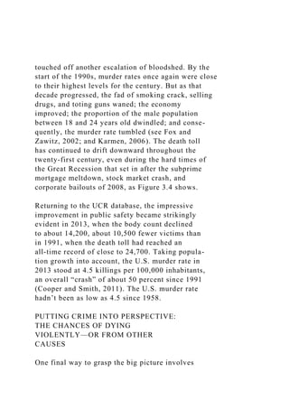 touched off another escalation of bloodshed. By the
start of the 1990s, murder rates once again were close
to their highest levels for the century. But as that
decade progressed, the fad of smoking crack, selling
drugs, and toting guns waned; the economy
improved; the proportion of the male population
between 18 and 24 years old dwindled; and conse-
quently, the murder rate tumbled (see Fox and
Zawitz, 2002; and Karmen, 2006). The death toll
has continued to drift downward throughout the
twenty-first century, even during the hard times of
the Great Recession that set in after the subprime
mortgage meltdown, stock market crash, and
corporate bailouts of 2008, as Figure 3.4 shows.
Returning to the UCR database, the impressive
improvement in public safety became strikingly
evident in 2013, when the body count declined
to about 14,200, about 10,500 fewer victims than
in 1991, when the death toll had reached an
all-time record of close to 24,700. Taking popula-
tion growth into account, the U.S. murder rate in
2013 stood at 4.5 killings per 100,000 inhabitants,
an overall “crash” of about 50 percent since 1991
(Cooper and Smith, 2011). The U.S. murder rate
hadn’t been as low as 4.5 since 1958.
PUTTING CRIME INTO PERSPECTIVE:
THE CHANCES OF DYING
VIOLENTLY—OR FROM OTHER
CAUSES
One final way to grasp the big picture involves
 