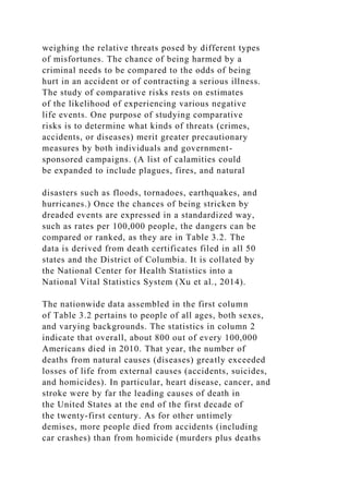 weighing the relative threats posed by different types
of misfortunes. The chance of being harmed by a
criminal needs to be compared to the odds of being
hurt in an accident or of contracting a serious illness.
The study of comparative risks rests on estimates
of the likelihood of experiencing various negative
life events. One purpose of studying comparative
risks is to determine what kinds of threats (crimes,
accidents, or diseases) merit greater precautionary
measures by both individuals and government-
sponsored campaigns. (A list of calamities could
be expanded to include plagues, fires, and natural
disasters such as floods, tornadoes, earthquakes, and
hurricanes.) Once the chances of being stricken by
dreaded events are expressed in a standardized way,
such as rates per 100,000 people, the dangers can be
compared or ranked, as they are in Table 3.2. The
data is derived from death certificates filed in all 50
states and the District of Columbia. It is collated by
the National Center for Health Statistics into a
National Vital Statistics System (Xu et al., 2014).
The nationwide data assembled in the first column
of Table 3.2 pertains to people of all ages, both sexes,
and varying backgrounds. The statistics in column 2
indicate that overall, about 800 out of every 100,000
Americans died in 2010. That year, the number of
deaths from natural causes (diseases) greatly exceeded
losses of life from external causes (accidents, suicides,
and homicides). In particular, heart disease, cancer, and
stroke were by far the leading causes of death in
the United States at the end of the first decade of
the twenty-first century. As for other untimely
demises, more people died from accidents (including
car crashes) than from homicide (murders plus deaths
 
