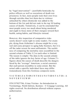 by “legal intervention”—justifiable homicides by
police officers as well as executions of death row
prisoners). In fact, more people took their own lives
through suicides than lost them due to violence
unleashed by others (homicide was added to the
bottom of the list and did not rank in the top 10 leading
causes of death). Tentatively, it can be concluded that
most people worry too much about being murdered
and ought to focus more of their energies toward their
health, eating habits, and lifestyles instead.
However, this inspection of comparative risks
surely doesn’t seem right to some readers. For exam-
ple, dying from Alzheimer’s disease might be a very
real and scary prospect to aging baby boomers, but it is
off the radar screen for most millennials. The useful-
ness of comparing the mortality rates assembled in the
second column of Table 3.2 to each other is limited.
The reason is simple: The data in the second column
of the table ignores the key factor of age. Column 2’s
figures about the causes of death describe the dangers
faced by the “average” American, a social construct
that each person resembles to some extent. But the
actual odds a specific individual faces may differ
tremendously from this fictitious composite norm.
V I C TI M I Z A TI ON I N T H E U N I T ED S T A T ES : A
N O V E R V I E W 89
9781337027786, Crime Victims: An Introduction to
Victimology, Ninth Edition, Karmen - © Cengage Learning. All
rights reserved. No distribution allowed without express
authorization.
F
O
 
