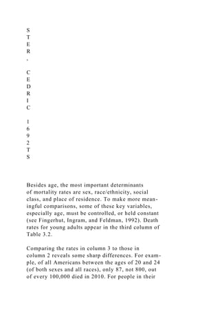 S
T
E
R
,
C
E
D
R
I
C
1
6
9
2
T
S
Besides age, the most important determinants
of mortality rates are sex, race/ethnicity, social
class, and place of residence. To make more mean-
ingful comparisons, some of these key variables,
especially age, must be controlled, or held constant
(see Fingerhut, Ingram, and Feldman, 1992). Death
rates for young adults appear in the third column of
Table 3.2.
Comparing the rates in column 3 to those in
column 2 reveals some sharp differences. For exam-
ple, of all Americans between the ages of 20 and 24
(of both sexes and all races), only 87, not 800, out
of every 100,000 died in 2010. For people in their
 